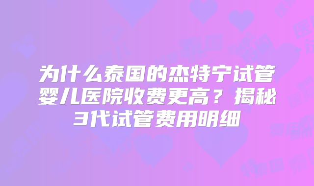 为什么泰国的杰特宁试管婴儿医院收费更高？揭秘3代试管费用明细