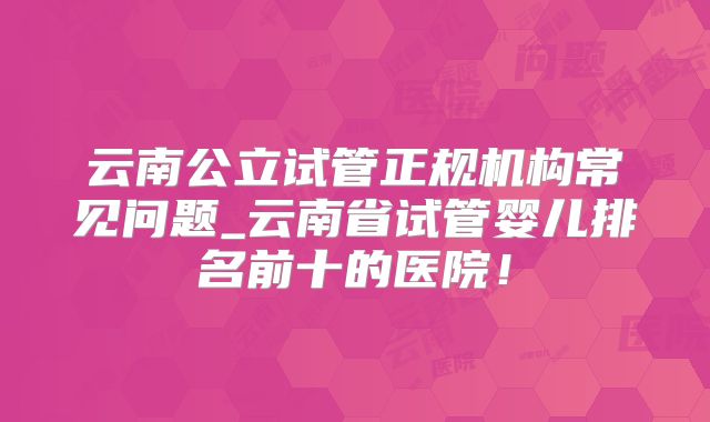 云南公立试管正规机构常见问题_云南省试管婴儿排名前十的医院！