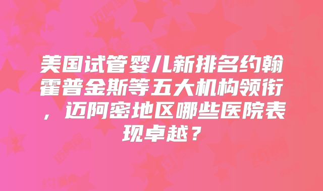 美国试管婴儿新排名约翰霍普金斯等五大机构领衔，迈阿密地区哪些医院表现卓越？