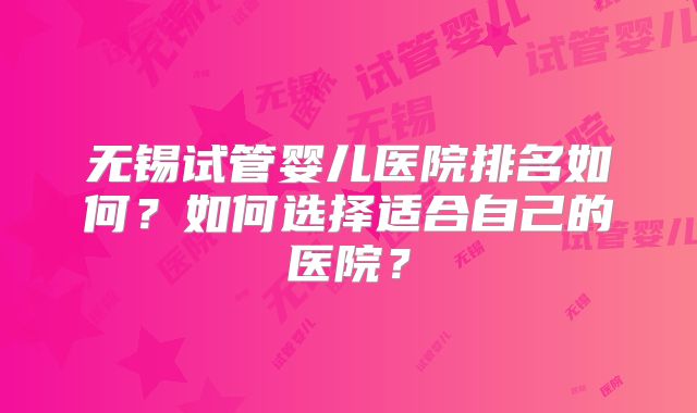 无锡试管婴儿医院排名如何？如何选择适合自己的医院？