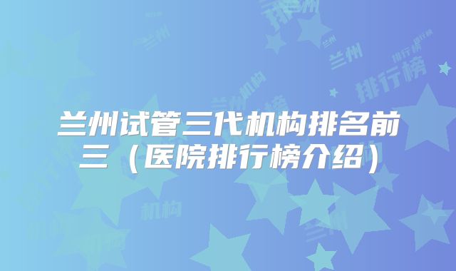 兰州试管三代机构排名前三（医院排行榜介绍）