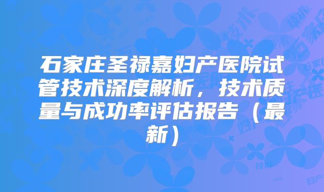 石家庄圣禄嘉妇产医院试管技术深度解析，技术质量与成功率评估报告（最新）