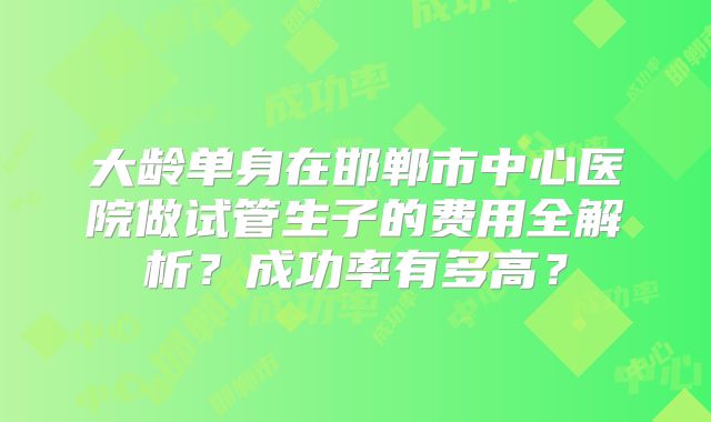 大龄单身在邯郸市中心医院做试管生子的费用全解析？成功率有多高？