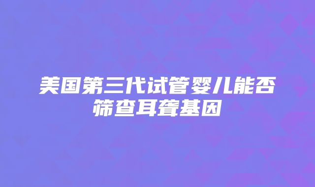 美国第三代试管婴儿能否筛查耳聋基因