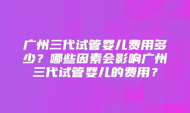 广州三代试管婴儿费用多少？哪些因素会影响广州三代试管婴儿的费用？