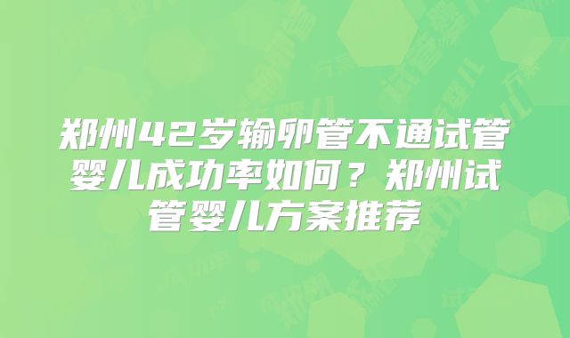 郑州42岁输卵管不通试管婴儿成功率如何？郑州试管婴儿方案推荐
