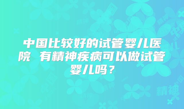 中国比较好的试管婴儿医院 有精神疾病可以做试管婴儿吗？