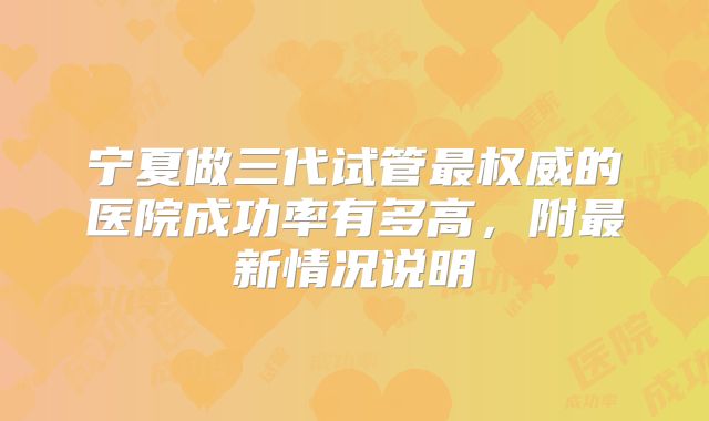 宁夏做三代试管最权威的医院成功率有多高，附最新情况说明