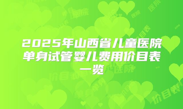 2025年山西省儿童医院单身试管婴儿费用价目表一览