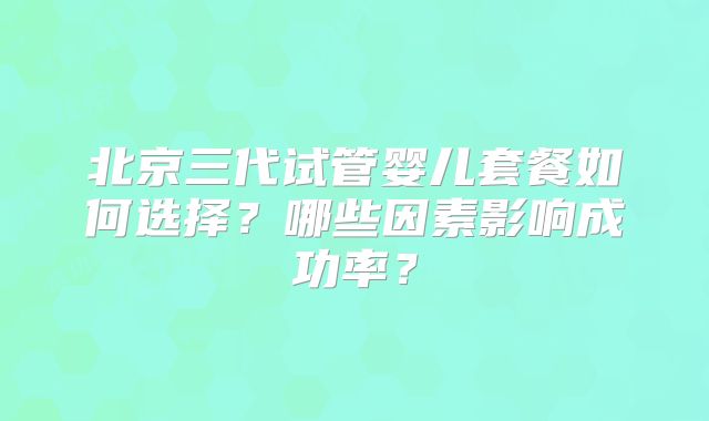 北京三代试管婴儿套餐如何选择？哪些因素影响成功率？