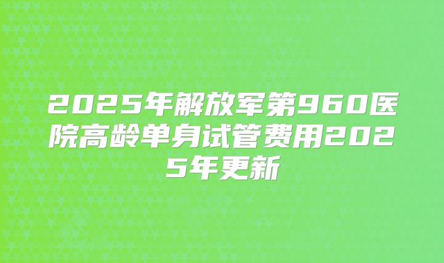 2025年解放军第960医院高龄单身试管费用2025年更新