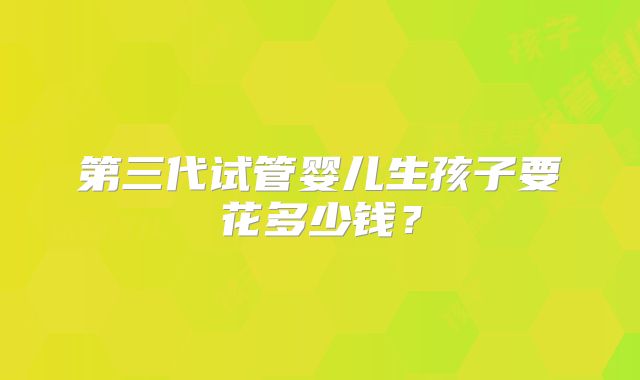 第三代试管婴儿生孩子要花多少钱？