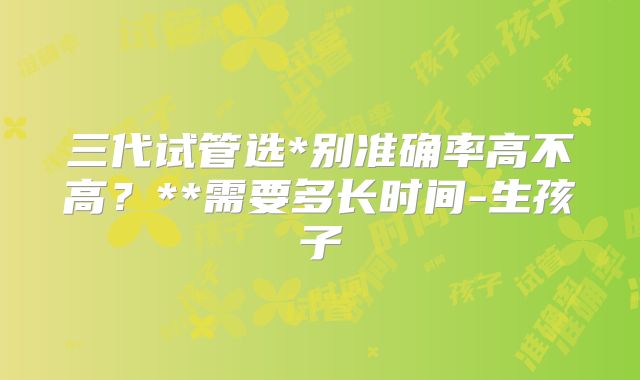 三代试管选*别准确率高不高？**需要多长时间-生孩子
