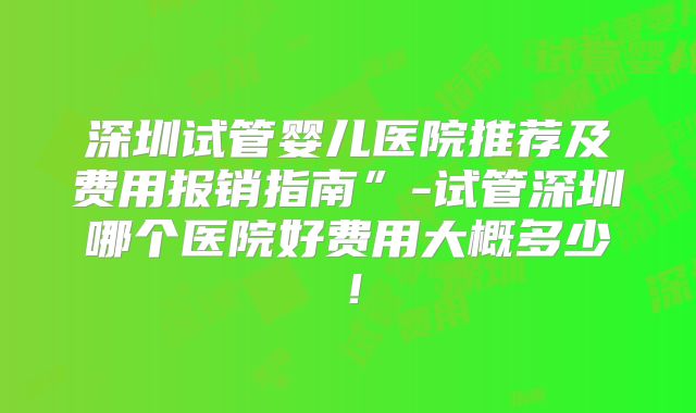 深圳试管婴儿医院推荐及费用报销指南”-试管深圳哪个医院好费用大概多少！