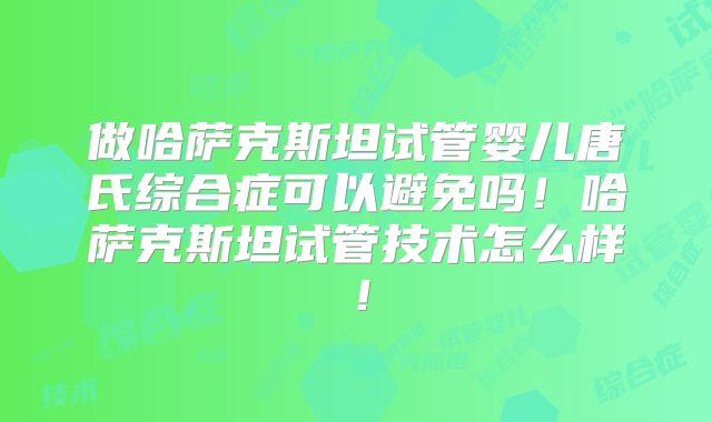做哈萨克斯坦试管婴儿唐氏综合症可以避免吗！哈萨克斯坦试管技术怎么样！