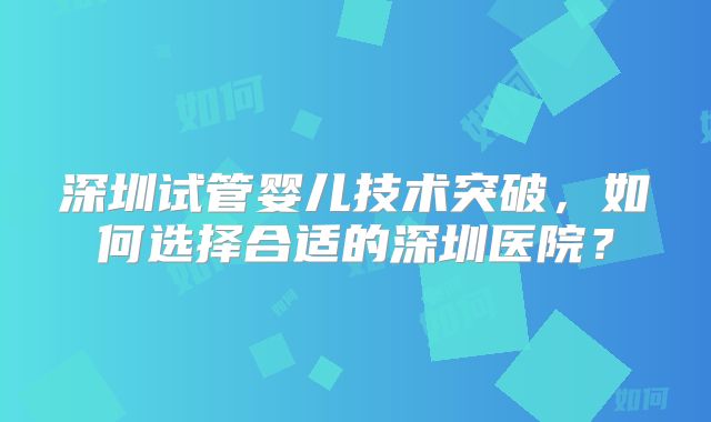深圳试管婴儿技术突破，如何选择合适的深圳医院？