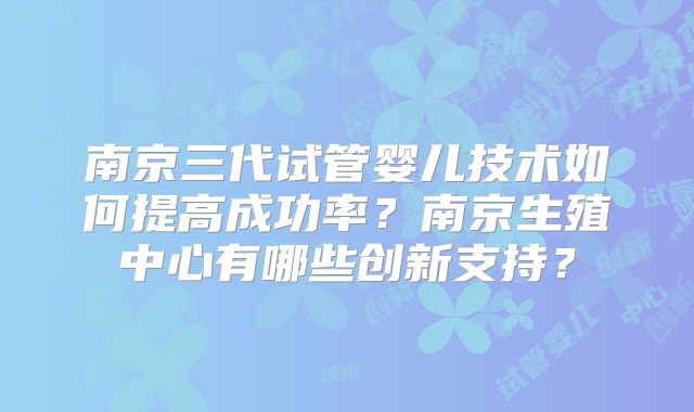 南京三代试管婴儿技术如何提高成功率？南京生殖中心有哪些创新支持？