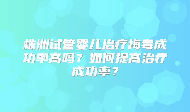 株洲试管婴儿治疗梅毒成功率高吗？如何提高治疗成功率？