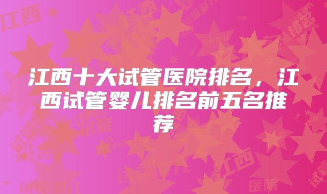 江西十大试管医院排名，江西试管婴儿排名前五名推荐