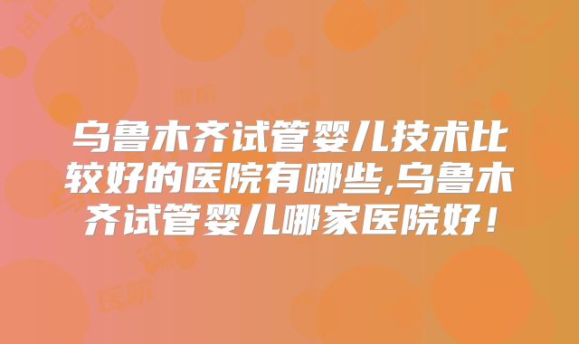 乌鲁木齐试管婴儿技术比较好的医院有哪些,乌鲁木齐试管婴儿哪家医院好!