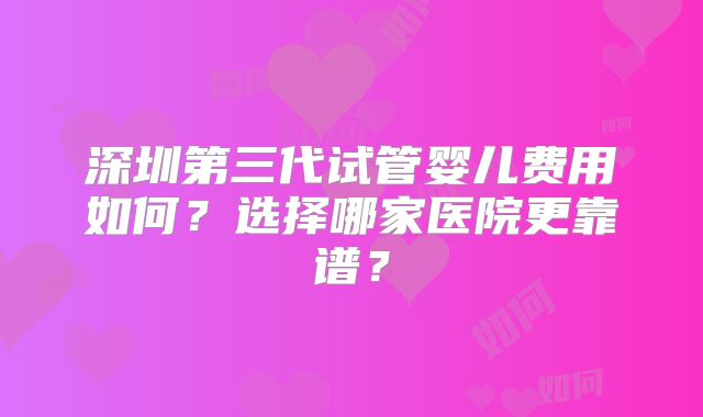 深圳第三代试管婴儿费用如何？选择哪家医院更靠谱？