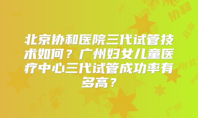 北京协和医院三代试管技术如何？广州妇女儿童医疗中心三代试管成功率有多高？