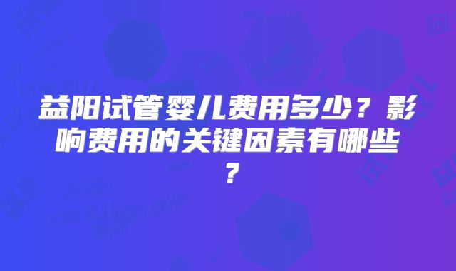益阳试管婴儿费用多少？影响费用的关键因素有哪些？