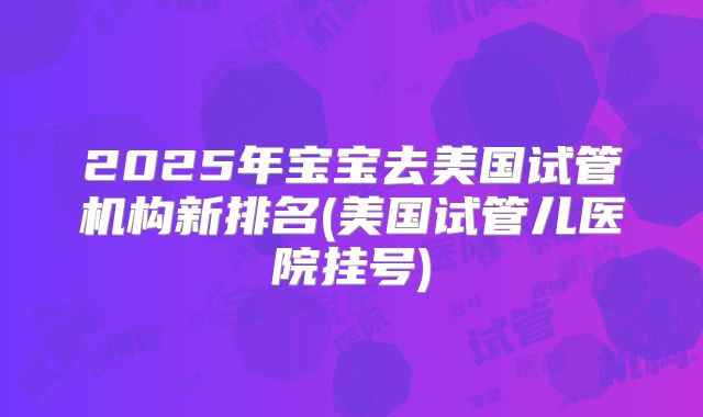 2025年宝宝去美国试管机构新排名(美国试管儿医院挂号)