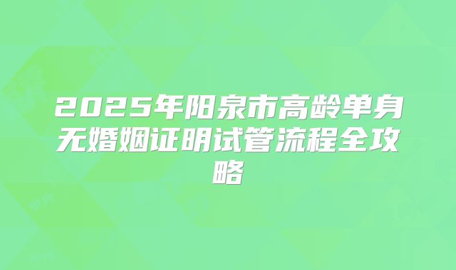2025年阳泉市高龄单身无婚姻证明试管流程全攻略