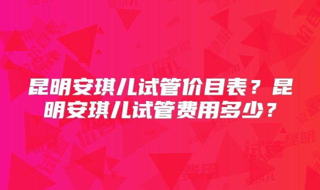 昆明安琪儿试管价目表?昆明安琪儿试管费用多少?