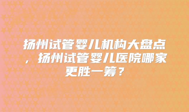 扬州试管婴儿机构大盘点，扬州试管婴儿医院哪家更胜一筹？