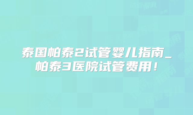 泰国帕泰2试管婴儿指南_帕泰3医院试管费用！