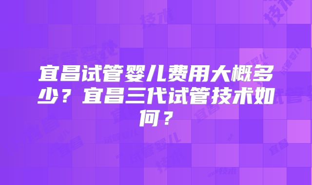 宜昌试管婴儿费用大概多少？宜昌三代试管技术如何？