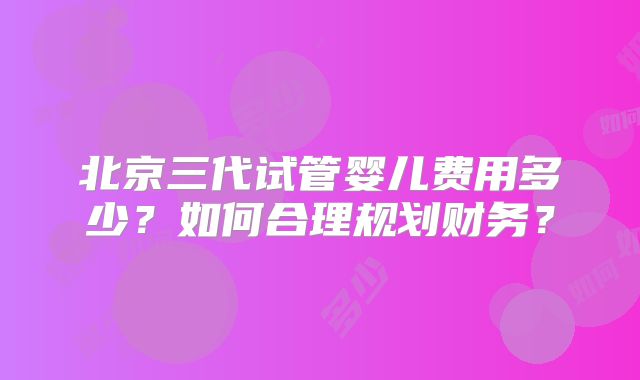 北京三代试管婴儿费用多少？如何合理规划财务？