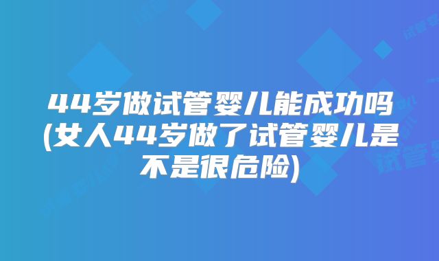 44岁做试管婴儿能成功吗(女人44岁做了试管婴儿是不是很危险)