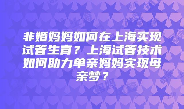 非婚妈妈如何在上海实现试管生育?上海试管技术如何助力单亲妈妈实现母亲梦?