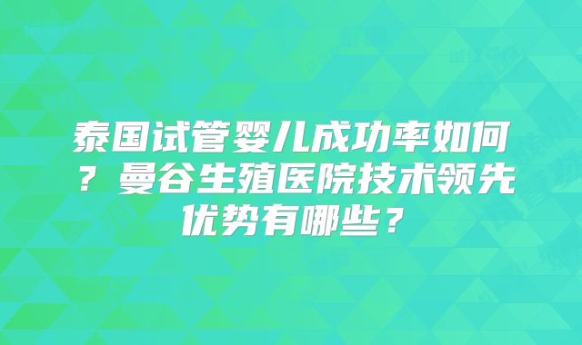泰国试管婴儿成功率如何？曼谷生殖医院技术领先优势有哪些？