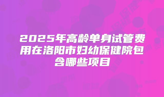 2025年高龄单身试管费用在洛阳市妇幼保健院包含哪些项目