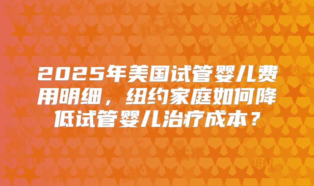 2025年美国试管婴儿费用明细，纽约家庭如何降低试管婴儿治疗成本？