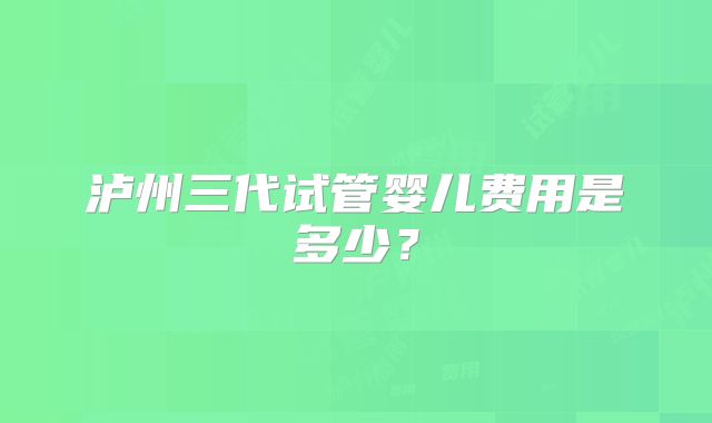 泸州三代试管婴儿费用是多少？
