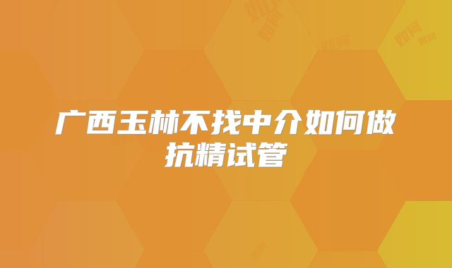 广西玉林不找中介如何做抗精试管