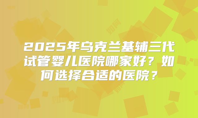 2025年乌克兰基辅三代试管婴儿医院哪家好？如何选择合适的医院？