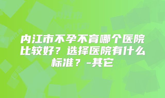 内江市不孕不育哪个医院比较好？选择医院有什么标准？-其它