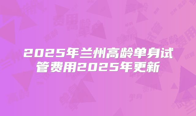 2025年兰州高龄单身试管费用2025年更新
