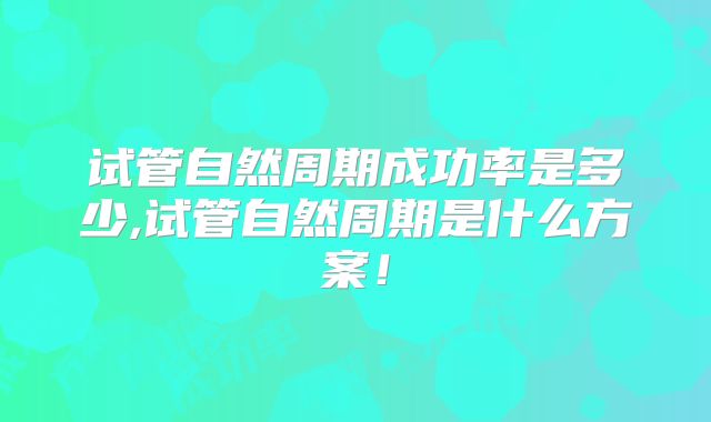 试管自然周期成功率是多少,试管自然周期是什么方案！