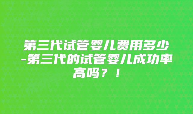 第三代试管婴儿费用多少-第三代的试管婴儿成功率高吗？！