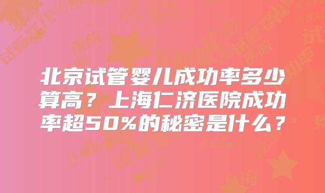 北京试管婴儿成功率多少算高?上海仁济医院成功率超50%的秘密是什么?