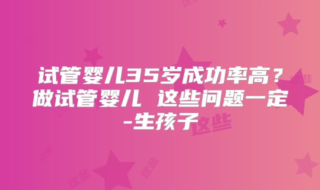 试管婴儿35岁成功率高？做试管婴儿 这些问题一定-生孩子