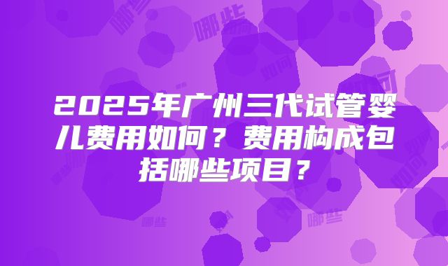 2025年广州三代试管婴儿费用如何？费用构成包括哪些项目？