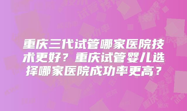 重庆三代试管哪家医院技术更好？重庆试管婴儿选择哪家医院成功率更高？